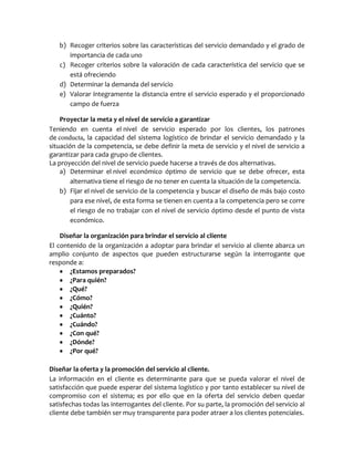 b) Recoger criterios sobre las características del servicio demandado y el grado de
importancia de cada uno
c) Recoger criterios sobre la valoración de cada característica del servicio que se
está ofreciendo
d) Determinar la demanda del servicio
e) Valorar íntegramente la distancia entre el servicio esperado y el proporcionado
campo de fuerza
Proyectar la meta y el nivel de servicio a garantizar
Teniendo en cuenta el nivel de servicio esperado por los clientes, los patrones
de conducta, la capacidad del sistema logístico de brindar el servicio demandado y la
situación de la competencia, se debe definir la meta de servicio y el nivel de servicio a
garantizar para cada grupo de clientes.
La proyección del nivel de servicio puede hacerse a través de dos alternativas.
a) Determinar el nivel económico óptimo de servicio que se debe ofrecer, esta
alternativa tiene el riesgo de no tener en cuenta la situación de la competencia.
b) Fijar el nivel de servicio de la competencia y buscar el diseño de más bajo costo
para ese nivel, de esta forma se tienen en cuenta a la competencia pero se corre
el riesgo de no trabajar con el nivel de servicio óptimo desde el punto de vista
económico.
Diseñar la organización para brindar el servicio al cliente
El contenido de la organización a adoptar para brindar el servicio al cliente abarca un
amplio conjunto de aspectos que pueden estructurarse según la interrogante que
responde a:
¿Estamos preparados?
¿Para quién?
¿Qué?
¿Cómo?
¿Quién?
¿Cuánto?
¿Cuándo?
¿Con qué?
¿Dónde?
¿Por qué?
Diseñar la oferta y la promoción del servicio al cliente.
La información en el cliente es determinante para que se pueda valorar el nivel de
satisfacción que puede esperar del sistema logístico y por tanto establecer su nivel de
compromiso con el sistema; es por ello que en la oferta del servicio deben quedar
satisfechas todas las interrogantes del cliente. Por su parte, la promoción del servicio al
cliente debe también ser muy transparente para poder atraer a los clientes potenciales.
 