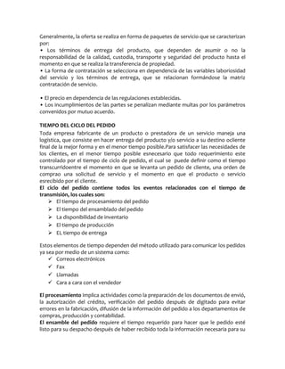 Generalmente, la oferta se realiza en forma de paquetes de servicio que se caracterizan
por:
• Los términos de entrega del producto, que dependen de asumir o no la
responsabilidad de la calidad, custodia, transporte y seguridad del producto hasta el
momento en que se realiza la transferencia de propiedad.
• La forma de contratación se selecciona en dependencia de las variables laboriosidad
del servicio y los términos de entrega, que se relacionan formándose la matriz
contratación de servicio.
• El precio en dependencia de las regulaciones establecidas.
• Los incumplimientos de las partes se penalizan mediante multas por los parámetros
convenidos por mutuo acuerdo.
TIEMPO DEL CICLO DEL PEDIDO
Toda empresa fabricante de un producto o prestadora de un servicio maneja una
logística, que consiste en hacer entrega del producto y/o servicio a su destino ocliente
final de la mejor forma y en el menor tiempo posible.Para satisfacer las necesidades de
los clientes, en el menor tiempo posible esnecesario que todo requerimiento este
controlado por el tiempo de ciclo de pedido, el cual se puede definir como el tiempo
transcurridoentre el momento en que se levanta un pedido de cliente, una orden de
comprao una solicitud de servicio y el momento en que el producto o servicio
esrecibido por el cliente.
El ciclo del pedido contiene todos los eventos relacionados con el tiempo de
transmisión, los cuales son:
 El tiempo de procesamiento del pedido
 El tiempo del ensamblado del pedido
 La disponibilidad de inventario
 El tiempo de producción
 EL tiempo de entrega
Estos elementos de tiempo dependen del método utilizado para comunicar los pedidos
ya sea por medio de un sistema como:
 Correos electrónicos
 Fax
 Llamadas
 Cara a cara con el vendedor
El procesamiento implica actividades como la preparación de los documentos de envió,
la autorización del crédito, verificación del pedido después de digitado para evitar
errores en la fabricación, difusión de la información del pedido a los departamentos de
compras, producción y contabilidad.
El ensamble del pedido requiere el tiempo requerido para hacer que le pedido esté
listo para su despacho después de haber recibido toda la información necesaria para su
 
