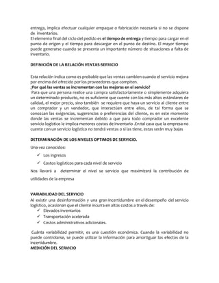 entrega, implica efectuar cualquier empaque o fabricación necesaria si no se dispone
de inventarios.
El elemento final del ciclo del pedido es el tiempo de entrega y tiempo para cargar en el
punto de origen y el tiempo para descargar en el punto de destino. El mayor tiempo
puede generarse cuando se presenta un importante número de situaciones a falta de
inventario.
DEFINICIÓN DE LA RELACIÓN VENTAS-SERVICIO
Esta relación indica como es probable que las ventas cambien cuando el servicio mejora
por encima del ofrecido por los proveedores que compiten.
¿Por qué las ventas se incrementan con las mejoras en el servicio?
Para que una persona realice una compra satisfactoriamente o simplemente adquiera
un determinado producto, no es suficiente que cuente con los más altos estándares de
calidad, el mejor precio, sino también se requiere que haya un servicio al cliente entre
un comprador y un vendedor, que interactúen entre ellos, de tal forma que se
conozcan las exigencias, sugerencias o preferencias del cliente, es en este momento
donde las ventas se incrementan debido a que para todo comprador un excelente
servicio logístico le implica menores costos de inventario .En tal caso que la empresa no
cuente con un servicio logístico no tendrá ventas o si las tiene, estas serán muy bajas
DETERMINACIÓN DE LOS NIVELES OPTIMOS DE SERVICIO.
Una vez conocidos:
 Los ingresos
 Costos logísticos para cada nivel de servicio
Nos llevará a determinar el nivel se servicio que maximizará la contribución de
utilidades de la empresa
VARIABILIDAD DEL SERVICIO
Al existir una desinformación y una gran incertidumbre en el desempeño del servicio
logístico, ocasionan que el cliente incurra en altos costos a través de:
 Elevados inventarios
 Transportación acelerada
 Costos administrativos adicionales.
Cuánta variabilidad permitir, es una cuestión económica. Cuando la variabilidad no
puede controlarse, se puede utilizar la información para amortiguar los efectos de la
incertidumbre.
MEDICIÓN DEL SERVICIO
 