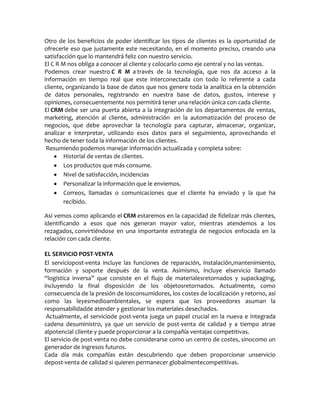 Otro de los beneficios de poder identificar los tipos de clientes es la oportunidad de
ofrecerle eso que justamente este necesitando, en el momento preciso, creando una
satisfacción que lo mantendrá feliz con nuestro servicio.
El C R M nos obliga a conocer al cliente y colocarlo como eje central y no las ventas.
Podemos crear nuestro C R M a través de la tecnología, que nos da acceso a la
información en tiempo real que este interconectada con todo lo referente a cada
cliente, organizando la base de datos que nos genere toda la analítica en la obtención
de datos personales, registrando en nuestra base de datos, gustos, interese y
opiniones, consecuentemente nos permitirá tener una relación única con cada cliente.
El CRM debe ser una puerta abierta a la integración de los departamentos de ventas,
marketing, atención al cliente, administración en la automatización del proceso de
negocios, que debe aprovechar la tecnología para capturar, almacenar, organizar,
analizar e interpretar, utilizando esos datos para el seguimiento, aprovechando el
hecho de tener toda la información de los clientes.
Resumiendo podemos manejar información actualizada y completa sobre:
Historial de ventas de clientes.
Los productos que más consume.
Nivel de satisfacción, incidencias
Personalizar la información que le enviemos.
Correos, llamadas o comunicaciones que el cliente ha enviado y la que ha
recibido.
Así vemos como aplicando el CRM estaremos en la capacidad de fidelizar más clientes,
identificando a esos que nos generan mayor valor, mientras atendemos a los
rezagados, convirtiéndose en una importante estrategia de negocios enfocada en la
relación con cada cliente.
EL SERVICIO POST-VENTA
El serviciopost-venta incluye las funciones de reparación, instalación,mantenimiento,
formación y soporte después de la venta. Asimismo, incluye elservicio llamado
“logística inversa” que consiste en el flujo de materialesretornados y supackaging,
incluyendo la final disposición de los objetosretornados. Actualmente, como
consecuencia de la presión de losconsumidores, los costes de localización y retorno, así
como las leyesmedioambientales, se espera que los proveedores asuman la
responsabilidadde atender y gestionar los materiales desechados.
Actualmente, el serviciode post-venta juega un papel crucial en la nueva e integrada
cadena desuministro, ya que un servicio de post-venta de calidad y a tiempo atrae
alpotencial cliente y puede proporcionar a la compañía ventajas competitivas.
El servicio de post-venta no debe considerarse como un centro de costes, sinocomo un
generador de ingresos futuros.
Cada día más compañías están descubriendo que deben proporcionar unservicio
depost-venta de calidad si quieren permanecer globalmentecompetitivas.
 