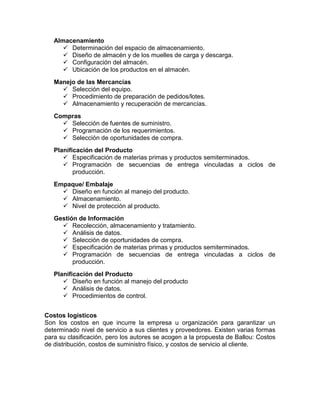 Almacenamiento
 Determinación del espacio de almacenamiento.
 Diseño de almacén y de los muelles de carga y descarga.
 Configuración del almacén.
 Ubicación de los productos en el almacén.
Manejo de las Mercancías
 Selección del equipo.
 Procedimiento de preparación de pedidos/lotes.
 Almacenamiento y recuperación de mercancías.
Compras
 Selección de fuentes de suministro.
 Programación de los requerimientos.
 Selección de oportunidades de compra.
Planificación del Producto
 Especificación de materias primas y productos semiterminados.
 Programación de secuencias de entrega vinculadas a ciclos de
producción.
Empaque/ Embalaje
 Diseño en función al manejo del producto.
 Almacenamiento.
 Nivel de protección al producto.
Gestión de Información
 Recolección, almacenamiento y tratamiento.
 Análisis de datos.
 Selección de oportunidades de compra.
 Especificación de materias primas y productos semiterminados.
 Programación de secuencias de entrega vinculadas a ciclos de
producción.
Planificación del Producto
 Diseño en función al manejo del producto
 Análisis de datos.
 Procedimientos de control.
Costos logísticos
Son los costos en que incurre la empresa u organización para garantizar un
determinado nivel de servicio a sus clientes y proveedores. Existen varias formas
para su clasificación, pero los autores se acogen a la propuesta de Ballou: Costos
de distribución, costos de suministro físico, y costos de servicio al cliente.
 