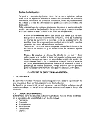 Costos de distribución:
Es quizá el costo más significativo dentro de los costos logísticos. Incluye
entre otros los siguientes elementos: costos de transportes de productos
terminados, inventarios de productos terminados, costo de procesamiento
de pedidos y costos de administración y gastos generales asociados a la
distribución.
Toda empresa hace inversión en equipos de transporte o subcontrata este
servicio para realizar la distribución de sus productos y obviamente estas
acciones implican erogación de recursos financieros importantes.
Costos de suministro físico.-Son costos que tienen que ver con:
transporte de bienes de suministro o insumos, costo de inventarios
de bienes de suministro o insumos, costo de procesamiento de
pedidos, costo de almacenamiento, costo de administración y gastos
generales asociados a los costos de suministro.
Téngase en cuenta que este costo posee categorías similares al de
los costos de distribución y en ambos casos es necesario ejercer
control.
Costos de servicio al cliente.-Su cálculo no es fácil y debe
determinarse una medida o base del servicio logístico para poder
hacer la comparación, como por ejemplo la medición del servicio de
distribución en función del porcentaje de entregas desde el almacén
en un día, establecer el porcentaje promedio de inventario, número y
porcentaje de pedidos atrasados, tiempo total del ciclo de pedidos
para el procesamiento normal y para pedidos atrasado, entre otros.
EL SERVICIO AL CLIENTE EN LA LOGISTICA
1. LA LOGISTICA
Es conjunto de medios y métodos necesarios para llevar a cabo la organización de
una empresa, o de un servicio, especialmente de distribución.
La logística es fundamental para el comercio. Las actividades logísticas son el
puente entre la producción y los mercados que están separados por el tiempo y la
distancia.
1.1. CADENA DE SUMINISTRO
Está formada por todas aquellas partes involucradas de manera directa o indirecta
en la satisfacción de una solicitud de un cliente. Incluye:
 Fabricante
 Proveedor
 Transportistas
 Almacenistas
 Vendedores
 Clientes
 