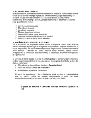 2. EL SERVICIO AL CLIENTE
Es el conjunto de actividades interrelacionadas que ofrece un suministrador con el
fin de que el cliente obtenga el producto en el momento y lugar adecuado y se
asegure un uso correcto del mismo. El servicio al cliente es una potente
herramienta de marketing y constituye todo el conjunto de acciones necesarias
para que el cliente reciba:
 La información adecuada
 El producto deseada
 La calidad esperada
 El plazo de entrega mínimo
 Las condiciones de venta aceptables
 Las garantía comercial del producto vendido
 El servicio de post venta eficaz y barato
3. LOGÍSTICA DEL SERVICIO AL CLIENTE
En la actualidad las empresas líderes utilizan la logística como una fuente de
ventaja estratégica para logar sus objetivos adaptando su paquete de servicios, a
fin de responder a las necesidades específicas de grupos de clientes mediante un
buen servicio. Hacerlo en forma efectiva exige analizar, desde nuevas
perspectivas, la cadena de abastecimiento y la capacidad de alinear la logística a
la organización.
El servicio al cliente desde el punto de vista logístico se centra fundamentalmente
en tres parámetros debido a la importancia que tienen para el control y gestión del
flujo de materiales:
El grado de la disponibilidad de stock= Serviciabilidad
Plazo de entrega= Ciclo de suministro
Fiabilidad en el plazo de suministros
El grado de servicialidad o disponibilidad de stock significa la probabilidad de
que un pedido pueda ser servido íntegramente a partir del stock
comercial disponible para la venta: Con lo cual se podría definir:
El grado de servicio = Demanda atendida /Demanda aprobada x
100.
 