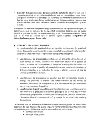  Evolución de la competencia y de las necesidades del cliente. Observar cuál será el
comportamiento de las necesidades del cliente y de los competidores en un futuro
y así poder delimitar en la estrategia las acciones y así mantener la competitividad.
Cuando no se analiza este factor puede lograse un éxito competitivo hoy pero que
mañana se verá cómo se va perdiendo terreno utilizando la misma política que dio
el éxito.
Trabajar en un mercado competitivo exige como condición de supervivencia lograr un
determinado nivel de servicio. De la capacidad estratégica depende que se pueda
identificar qué nivel mínimo de servicio debe lograr para mantenerse en el mercado y
cuál es el nivel de servicio que le permite lograr la ventaja competitiva en
determinados segmentos de mercado.
4. ELEMENTOS DEL SERVICIO AL CLIENTE
Un estudio detallado del servicio al cliente se identifica los elementos del servicio al
cliente de acuerdo con el momento en que ocurre la transacción entre el proveedor
y el cliente. Estos elementos se agrupan en las siguientes categorías:
Los elementos de pretransacción establecen un ambiente adecuado para un
buen servicio al cliente. Mediante una declaración escrita de la política de
servicio al cliente, así como del tiempo en que serán entregados los bienes una
vez que se levante el pedido, el procedimiento para manejar devoluciones y
órdenes atrasadas, y los métodos de envío, el cliente conocerá el tipo de
servicio que habrá que esperar.
Los elementos de transacción son aquellos que dan por resultado directo la
entrega del producto al cliente. Este establecimiento de los niveles de
inventario, las formas de transportación y la implantación de procedimientos
para el procesamiento de pedidos.
Los elementos de postransacción presentan al conjunto de servicios necesarios
para mantener el producto en el campo; proteger a los clientes de productos
defectuosos; proporcionar la devolución de empaques (botellas retornables,
cámaras reutilizables, tarimas etcétera), y manejar las reclamaciones, quejas y
devoluciones.
La forma en que los elementos de servicio asumen distintos grados de importancia,
dependen del tipo de producto que se adquiera. Por lo tanto los siguientes elementos
de servicio logístico al cliente se consideran como los más importantes.
Contacto cara a cara.
Relación con el cliente
 