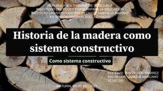 Historia de la madera como
sistema constructivo
Como sistema constructivo
REPUBLICA BOLIVARIANA DE VENEZUELA
MINISTERIO DEL PODER POPULARPARA LA EDUCACION
INSTITUTO UNIVERSITARIO POLITECNICO “SANTIAGO MARIÑO”
EXTENSION MATURIN, EDO. MONAGAS
DOCENTE: ING VICTOR RAMIREZ
BACHILLER: DAMELIS MARCANO
27.527.765
MATURIN, MAYO DEL 2021
 