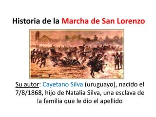Historia de la Marcha de San Lorenzo
Su autor: Cayetano Silva (uruguayo), nacido el
7/8/1868, hijo de Natalia Silva, una esclava de
la familia que le dio el apellido
 