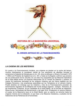 Historia de la Masoneria Universal http://www.glrbv.org.ve/Historia%20de%20la%20Masoneria%20Univ...
1 de 13 08/06/2008 11:39 p.m.
HISTORIA DE LA MASONERÍA UNIVERSAL
EL ORIGEN ANTIGUO DE LA FRANCMASONERÍA
LA CADENA DE LOS MISTERIOS
En cuanto a la Francmasonería Iniciática, sus orígenes se pierden en la noche del tiempo,
muchos historiadores la consideran nacida de una asociación de albañiles formada al
construirse la Catedral de Estrasburgo en el s. XII, otros la atribuyen a Oliverio Cromwell (1.579
- 1.658) Lord Protector de Inglaterra en el s. XVI, y hasta se ha llegado a afirmar que proviene
de una continuación de los Jesuitas. Es una idea muy expandida que los Masones Operativos
de la Edad Media tenían una leyenda relacionada con el Templo de Salomón y poseían un
cuerpo de tradiciones derivadas de los antiguos misterios que les fueron legados por los
Colegios Romanos y las enseñanzas aprendidas por los Templarios en el cercano oriente.
Puede añadirse sin embargo que los misterios y ritos de la Francmasonería proceden de
transmisiones regulares de los Misterios del mundo Antiguo Egipcios - Griegos - Romanos, de
las enseñanzas Cristianas, de los Cabalistas de la Edad Media, de la Escuela de Alejandría,
Rosa-Cruces, Hermetistas del Renacimiento y del siglo XVIII. Empleando un axioma histórico:
el cuerpo de la Masonería nace en la Edad Media, pero su espíritu se remonta hasta los
orígenes mismos de la civilización, lo que hace a los Masones herederos y custodios de las
tradiciones de los Patriarcas de la Humanidad.
 