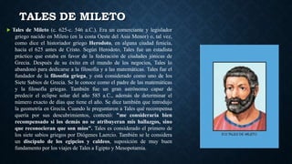 TALES DE MILETO
 Tales de Mileto (c. 625-c. 546 a.C.). Era un comerciante y legislador
griego nacido en Mileto (en la costa Oeste del Asia Menor) o, tal vez,
como dice el historiador griego Herodoto, en alguna ciudad fenicia,
hacia el 625 antes de Cristo. Según Herodoto, Tales fue un estadista
práctico que estaba en favor de la federación de ciudades jónicas de
Grecia. Después de su éxito en el mundo de los negocios, Tales lo
abandonó para dedicarse a la filosofía y a las matemáticas. Tales fue el
fundador de la filosofía griega, y está considerado como uno de los
Siete Sabios de Grecia. Se le conoce como el padre de las matemáticas
y la filosofía griegas. También fue un gran astrónomo capaz de
predecir el eclipse solar del año 585 a.C., además de determinar el
número exacto de días que tiene el año. Se dice también que introdujo
la geometría en Grecia. Cuando le preguntaron a Tales qué recompensa
quería por sus descubrimientos, contestó: "me consideraría bien
recompensado si los demás no se atribuyeran mis hallazgos, sino
que reconocieran que son míos". Tales es considerado el primero de
los siete sabios griegos por Diógenes Laercio. También se le considera
un discípulo de los egipcios y caldeos, suposición de muy buen
fundamento por los viajes de Tales a Egipto y Mesopotamia.
 