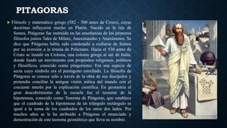 PITAGORAS
 Filósofo y matemático griego (582 - 500 antes de Cristo), cuyas
doctrinas influyeron mucho en Platón. Nacido en la isla de
Samos, Pitágoras fue instruido en las enseñanzas de los primeros
filósofos jonios Tales de Mileto, Anaximandro y Anaxímenes. Se
dice que Pitágoras había sido condenado a exiliarse de Samos
por su aversión a la tiranía de Polícrates. Hacia el 530 antes de
Cristo se instaló en Crotona, una colonia griega al sur de Italia,
donde fundó un movimiento con propósitos religiosos, políticos
y filosóficos, conocido como pitagorismo. Era una especie de
secta cuyo símbolo era el pentágono estrellado. La filosofía de
Pitágoras se conoce sólo a través de la obra de sus discípulos y
pretendía conciliar la antigua visión mítica del mundo con el
creciente interés por la explicación científica. En geometría el
gran descubrimiento de la escuela fue el teorema de la
hipotenusa, conocido como Teorema de Pitágoras, que establece
que el cuadrado de la hipotenusa de un triángulo rectángulo es
igual a la suma de los cuadrados de los otros dos lados. Por
muchos años se le ha atribuido a Pitágoras el enunciado y
demostración de este teorema geométrico que lleva su nombre.
 