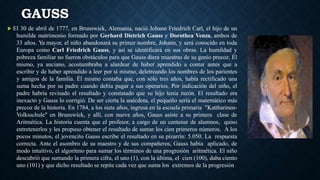 GAUSS
 El 30 de abril de 1777, en Brunswick, Alemania, nació Johann Friedrich Carl, el hijo de un
humilde matrimonio formado por Gerhard Dietrich Gauss y Dorothea Venza, ambos de
33 años. Ya mayor, el niño abandonará su primer nombre, Johann, y será conocido en toda
Europa como Carl Friedrich Gauss, y así se identificará en sus obras. La humildad y
pobreza familiar no fueron obstáculos para que Gauss diera muestras de su genio precoz. Él
mismo, ya anciano, acostumbraba a alardear de haber aprendido a contar antes que a
escribir y de haber aprendido a leer por sí mismo, deletreando los nombres de los parientes
y amigos de la familia. Él mismo contaba que, con sólo tres años, había rectificado una
suma hecha por su padre cuando debía pagar a sus operarios. Por indicación del niño, el
padre habría revisado el resultado y constatado que su hijo tenía razón. El resultado era
inexacto y Gauss lo corrigió. De ser cierta la anécdota, el pequeño sería el matemático más
precoz de la historia. En 1784, a los siete años, ingresa en la escuela primaria "Kattharinen-
Volksschule" en Brunswick, y allí, con nueve años, Gauss asiste a su primera clase de
Aritmética. La historia cuenta que el profesor, a cargo de un centenar de alumnos, quiso
entretenerlos y les propuso obtener el resultado de sumar los cien primeros números. A los
pocos minutos, el jovencito Gauss escribe el resultado en su pizarrín: 5.050. La respuesta
correcta. Ante el asombro de su maestro y de sus compañeros, Gauss había aplicado, de
modo intuitivo, el algoritmo para sumar los términos de una progresión aritmética. El niño
descubrió que sumando la primera cifra, el uno (1), con la última, el cien (100), daba ciento
uno (101) y que dicho resultado se repite cada vez que suma los extremos de la progresión
 