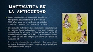  Los textos de matemáticas mas antiguos proceden de
Mesopotamia. Textos matemáticos de hace mas de
ya utilizaban5000 años,
complejos
sumerios y babilonios
sistemas de numeración y otros
MATEMÁTICA EN
LA ANTIGÜEDAD
• procedimientos matemáticos. Los conocimientos matemáticos de
los egipcios fueron rudimentarios pero muy prácticos, su
principal texto fue el papiro de rihnd debido aun escriba del
reinado de Ekenre Apopi. Hacia 1600 a.c. Aun cuando se cree que
es copia de otro mas antiguo que dataría del reinado de
Amenemes III
• Otros aportes orientales fueron; los fenicios . Que desarrollaron
un sistema de numeración menos engorroso que el egipcio que
luego continuarían los griegos.
 