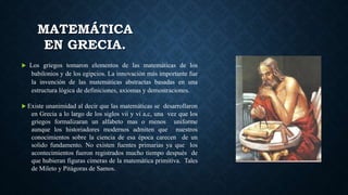 MATEMÁTICA
EN GRECIA.
 Los griegos tomaron elementos de las matemáticas de los
babilonios y de los egipcios. La innovación más importante fue
la invención de las matemáticas abstractas basadas en una
estructura lógica de definiciones, axiomas y demostraciones.
 Existe unanimidad al decir que las matemáticas se desarrollaron
en Grecia a lo largo de los siglos vii y vi a,c, una vez que los
griegos formalizaran un alfabeto mas o menos uniforme
aunque los historiadores modernos admiten que nuestros
conocimientos sobre la ciencia de esa época carecen de un
solido fundamento. No existen fuentes primarias ya que los
acontecimientos fueron registrados mucho tiempo después de
que hubieran figuras cimeras de la matemática primitiva. Tales
de Mileto y Pitágoras de Samos.
 