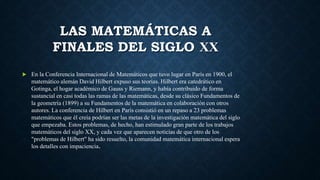 LAS MATEMÁTICAS A
FINALES DEL SIGLO XX
 En la Conferencia Internacional de Matemáticos que tuvo lugar en París en 1900, el
matemático alemán David Hilbert expuso sus teorías. Hilbert era catedrático en
Gotinga, el hogar académico de Gauss y Riemann, y había contribuido de forma
sustancial en casi todas las ramas de las matemáticas, desde su clásico Fundamentos de
la geometría (1899) a su Fundamentos de la matemática en colaboración con otros
autores. La conferencia de Hilbert en París consistió en un repaso a 23 problemas
matemáticos que él creía podrían ser las metas de la investigación matemática del siglo
que empezaba. Estos problemas, de hecho, han estimulado gran parte de los trabajos
matemáticos del siglo XX, y cada vez que aparecen noticias de que otro de los
"problemas de Hilbert" ha sido resuelto, la comunidad matemática internacional espera
los detalles con impaciencia.
 