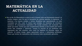 MATEMÁTICA EN LA
ACTUALIDAD
 Hoy en día, las Matemáticas se usan en todo el mundo como una herramienta esencial en
muchos campos, entre los que se encuentran las ciencias naturales, la ingeniería, la
medicina y las ciencias sociales, e incluso disciplinas que, aparentemente, no están
vinculadas con ella, como la música (por ejemplo, en cuestiones de resonancia
armónica). El conocimiento matemático del mundo moderno está avanzando más
rápido que nunca. Teorías que eran completamente distintas se han reunido para formar
teorías más completas y abstractas. Aunque la mayoría de los problemas más
importantes han sido resueltos, otros como las hipótesis de Riemann siguen sin
solución. Al mismo tiempo siguen apareciendo nuevos y estimulantes problemas.
Parece que incluso las matemáticas más abstractas están encontrando aplicación.
 
