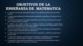 OBJETIVOS DE LA
ENSEÑANZA DE MATEMATICA
 1. Utilizar las formas de pensamiento lógico en los distintos ámbitos de la actividad
humana.
 2. Aplicar adecuadamente las herramientas matemáticas adquiridas a situaciones de la
vida diaria.
 3. Utilizar correctamente el lenguaje matemático con el fin de comunicarse de manera
clara, concisa, precisa y rigurosa.
 4. Utilizar con sentido crítico los distintos recursos tecnológicos (calculadoras,
programas informáticos) de forma que supongan una ayuda en el aprendizaje y en la
aplicaciones instrumentales de las Matemáticas.
 5. Resolver problemas matemáticos utilizando diferentes estrategias, procedimientos y
recursos, desde la intuición hasta los algoritmos.
 6. Aplicar los conocimientos geométricos para comprender y analizar el mundo físico
que nos rodea.
 7. Utilizar los métodos y procedimientos estadísticos y probabilísticos para obtener
conclusiones a partir de datos recogidos en el mundo de la información.
 8. Integrar los conocimientos matemáticos en el conjunto de discernimientos que el
alumno debe adquirir a lo largo de su educación
 