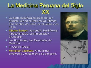La Medicina Peruana del SigloLa Medicina Peruana del Siglo
XXXX
 La peste bubónica se presentó porLa peste bubónica se presentó por
primera vez en el Perú en los últimosprimera vez en el Perú en los últimos
días de abril de 1903, en el Callao y endías de abril de 1903, en el Callao y en
Pisco.Pisco.
 Alberto Barton:Alberto Barton: Bartonella baciliformis.Bartonella baciliformis.
Paragonimiasis, Leishmaniasis yParagonimiasis, Leishmaniasis y
Brucelosis.Brucelosis.
 Los Hospitales, Las Facultades deLos Hospitales, Las Facultades de
Medicina.Medicina.
 El Seguro SocialEl Seguro Social
 Fernando Cabieses:Fernando Cabieses: AneurismasAneurismas
cerebrales y tratamiento de Epilepsia.cerebrales y tratamiento de Epilepsia.
 