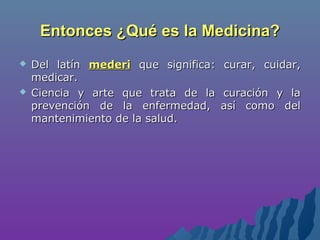 Entonces ¿Qué es la Medicina?Entonces ¿Qué es la Medicina?
 Del latínDel latín mederimederi que significa: curar, cuidar,que significa: curar, cuidar,
medicar.medicar.
 Ciencia y arte que trata de la curación y laCiencia y arte que trata de la curación y la
prevención de la enfermedad, así como delprevención de la enfermedad, así como del
mantenimiento de la salud.mantenimiento de la salud.
 