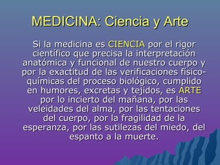 MEDICINA: Ciencia y ArteMEDICINA: Ciencia y Arte
Si la medicina esSi la medicina es CIENCIACIENCIA por el rigorpor el rigor
científico que precisa la interpretacióncientífico que precisa la interpretación
anatómica y funcional de nuestro cuerpo yanatómica y funcional de nuestro cuerpo y
por la exactitud de las verificaciones físico-por la exactitud de las verificaciones físico-
químicas del proceso biológico, cumplidoquímicas del proceso biológico, cumplido
en humores, excretas y tejidos, esen humores, excretas y tejidos, es ARTEARTE
por lo incierto del mañana, por laspor lo incierto del mañana, por las
veleidades del alma, por las tentacionesveleidades del alma, por las tentaciones
del cuerpo, por la fragilidad de ladel cuerpo, por la fragilidad de la
esperanza, por las sutilezas del miedo, delesperanza, por las sutilezas del miedo, del
espanto a la muerte.espanto a la muerte.
 