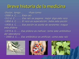 Breve historia de la medicinaBreve historia de la medicina
-Doctor, tengo…. -Pues tome:-Doctor, tengo…. -Pues tome:
•2000 a. C……..2000 a. C…….. Esta raízEsta raíz
•313 d. C. ……..313 d. C. …….. Esa raíz es pagana; mejor diga este rezoEsa raíz es pagana; mejor diga este rezo
•1850 d. C1850 d. C…….. El rezo es superstición; beba esta poción…….. El rezo es superstición; beba esta poción
•1930 d. C……..1930 d. C…….. Esa poción es aceite de serpiente; tragueEsa poción es aceite de serpiente; trague
estaesta píldorapíldora
•1970 d. C…….1970 d. C……. Esa píldora es ineficaz; tome este antibióticoEsa píldora es ineficaz; tome este antibiótico
del laboratoriodel laboratorio
• 2000 d. C……2000 d. C…… Ese antibiótico es artificial; coma esta raízEse antibiótico es artificial; coma esta raíz
 