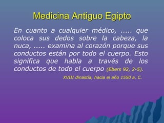 Medicina Antiguo EgiptoMedicina Antiguo Egipto
En cuanto a cualquier médico, ..... que
coloca sus dedos sobre la cabeza, la
nuca, ..... examina al corazón porque sus
conductos están por todo el cuerpo. Esto
significa que habla a través de los
conductos de todo el cuerpo (Ebers 92, 2-5).
XVIII dinastía, hacia el año 1550 a. C.
 