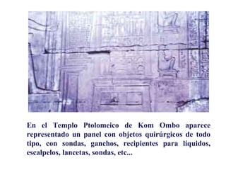 En el Templo Ptolomeico de Kom Ombo aparece
representado un panel con objetos quirúrgicos de todo
tipo, con sondas, ganchos, recipientes para líquidos,
escalpelos, lancetas, sondas, etc...
 