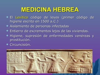 MEDICINA HEBREAMEDICINA HEBREA
 ElEl LevíticoLevítico código de leyes (primer código decódigo de leyes (primer código de
higiene escrito en 1500 a.C.)higiene escrito en 1500 a.C.)
 Aislamiento de personas infectadasAislamiento de personas infectadas
 Entierro de excrementos lejos de las viviendas.Entierro de excrementos lejos de las viviendas.
 Higiene, supresión de enfermedades venéreas yHigiene, supresión de enfermedades venéreas y
prostitución.prostitución.
 Circuncisión.Circuncisión.
 