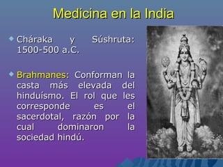 Medicina en la IndiaMedicina en la India
 Cháraka y Súshruta:Cháraka y Súshruta:
1500-500 a.C.1500-500 a.C.
 Brahmanes:Brahmanes: Conforman laConforman la
casta más elevada delcasta más elevada del
hinduísmo. El rol que leshinduísmo. El rol que les
corresponde es elcorresponde es el
sacerdotal, razón por lasacerdotal, razón por la
cual dominaron lacual dominaron la
sociedad hindú.sociedad hindú.
 