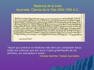 "Aquel que practica la medicina más bien por compasión hacia
todas las criaturas que por lucro o para gratificación de los
sentidos, los sobrepasa a todos"
Cháraka Samhita, Tratado Ayurvédico
Medicina de la India
Ayurveda. Ciencia de la Vida 3000-1500 A.C.
 