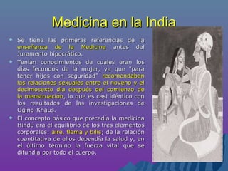 Medicina en la IndiaMedicina en la India
 Se tiene las primeras referencias de laSe tiene las primeras referencias de la
enseñanza de la Medicinaenseñanza de la Medicina antes delantes del
Juramento hipocrático.Juramento hipocrático.
 Tenían conocimientos de cuales eran losTenían conocimientos de cuales eran los
días fecundos de la mujer, ya que "paradías fecundos de la mujer, ya que "para
tener hijos con seguridad"tener hijos con seguridad" recomendabanrecomendaban
las relaciones sexuales entre el noveno y ellas relaciones sexuales entre el noveno y el
decimosexto día después del comienzo dedecimosexto día después del comienzo de
la menstruaciónla menstruación, lo que es casi idéntico con, lo que es casi idéntico con
los resultados de las investigaciones delos resultados de las investigaciones de
Ogino-Knaus.Ogino-Knaus.
 El concepto básico que precedía la medicinaEl concepto básico que precedía la medicina
Hindú era el equilibrio de los tres elementosHindú era el equilibrio de los tres elementos
corporales:corporales: aire, flema y bilisaire, flema y bilis; de la relación; de la relación
cuantitativa de ellos dependía la salud y, encuantitativa de ellos dependía la salud y, en
el último término la fuerza vital que seel último término la fuerza vital que se
difundía por todo el cuerpo.difundía por todo el cuerpo.
 