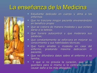 La enseñanza de la MedicinaLa enseñanza de la Medicina
 Estudiante dedicado en cuerpo y alma a losEstudiante dedicado en cuerpo y alma a los
enfermosenfermos
 Que no traicione ningún paciente envenenándoloQue no traicione ningún paciente envenenándolo
en beneficio propioen beneficio propio
 Que se vistiera de manera modesta y que evitaraQue se vistiera de manera modesta y que evitara
darse a la bebida;darse a la bebida;
 Que tuviera autocontrol y que moderara susQue tuviera autocontrol y que moderara sus
palabras;palabras;
 Que constantemente se esforzara en mejorar suQue constantemente se esforzara en mejorar su
conocimiento y sus habilidades técnicas;conocimiento y sus habilidades técnicas;
 Que fuera amable y modesto en casa delQue fuera amable y modesto en casa del
enfermo, prestando máxima dedicación alenfermo, prestando máxima dedicación al
paciente;paciente;
 Que no difundiera datos sobre el enfermo o suQue no difundiera datos sobre el enfermo o su
familia;familia;
 Y que si no preveía la curación, que se loY que si no preveía la curación, que se lo
guardara para sí mismo si lo contrario pudiereguardara para sí mismo si lo contrario pudiere
causar daño a los más allegados.causar daño a los más allegados.
 