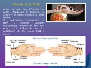 Autor de Mai Jing (Tratado del
pulso), traducido al tibetano, al
árabe y al persa durante la Edad
Media.
Sus posteriores traducciones en
latín y lenguas vulgares
occidentales hicieron de ésta una
obra muy influyente en los
pulsólogos de los siglos XVII y
XVIII.
Wang Shu He (210-280)
 