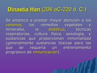 Dinastía HanDinastía Han (206 aC-220 d. C.)(206 aC-220 d. C.)
Se empieza a prestar mayor atención a losSe empieza a prestar mayor atención a los
venenosvenenos, los remedios vegetales y, los remedios vegetales y
minerales, laminerales, la dietéticadietética, técnicas, técnicas
respiratorias, cultura física, sexología, yrespiratorias, cultura física, sexología, y
sustancias que proporcionan inmortalidadsustancias que proporcionan inmortalidad
(generalmente sustancias tóxicas para las(generalmente sustancias tóxicas para las
que se requería un entrenamientoque se requería un entrenamiento
progresivo deprogresivo de inmunizacióninmunización).).
 