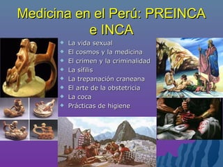 Medicina en el Perú: PREINCAMedicina en el Perú: PREINCA
e INCAe INCA
 La vida sexualLa vida sexual
 El cosmos y la medicinaEl cosmos y la medicina
 El crimen y la criminalidadEl crimen y la criminalidad
 La sífilisLa sífilis
 La trepanación craneanaLa trepanación craneana
 El arte de la obstetriciaEl arte de la obstetricia
 La cocaLa coca
 PrPrácticas de higieneácticas de higiene
 