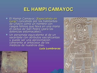 EL HAMPI CAMAYOCEL HAMPI CAMAYOC
 El Hampi Camayoc (El Hampi Camayoc (Especialista enEspecialista en
curarcurar) concebido por los habitantes) concebido por los habitantes
de Chavín como un hombre conde Chavín como un hombre con
rasgos felinos que lleva en una manorasgos felinos que lleva en una mano
el cactus de San Pedro (para lasel cactus de San Pedro (para las
dolencias estomacales).dolencias estomacales).
 Un personaje equivalente al de unUn personaje equivalente al de un
sacerdote con atributos sacralizantessacerdote con atributos sacralizantes
y puede ser una aproximacióny puede ser una aproximación
coherente al antecesor de loscoherente al antecesor de los
médicos de nuestros días.médicos de nuestros días.
Luis LumbrerasLuis Lumbreras
 