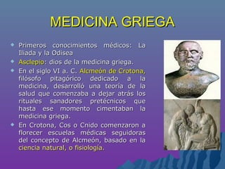 MEDICINA GRIEGAMEDICINA GRIEGA
 Primeros conocimientos médicos: LaPrimeros conocimientos médicos: La
Iliada y la OdiseaIliada y la Odisea
 AsclepioAsclepio: dios de la medicina griega.: dios de la medicina griega.
 En el siglo VI a. C.En el siglo VI a. C. Alcmeón de Crotona,Alcmeón de Crotona,
filósofo pitagórico dedicado a lafilósofo pitagórico dedicado a la
medicina, desarrolló una teoría de lamedicina, desarrolló una teoría de la
salud que comenzaba a dejar atrás lossalud que comenzaba a dejar atrás los
rituales sanadores pretécnicos querituales sanadores pretécnicos que
hasta ese momento cimentaban lahasta ese momento cimentaban la
medicina griega.medicina griega.
 En Crotona, Cos o Cnido comenzaron aEn Crotona, Cos o Cnido comenzaron a
florecer escuelas médicas seguidorasflorecer escuelas médicas seguidoras
del concepto de Alcmeón, basado en ladel concepto de Alcmeón, basado en la
ciencia natural, o fisiología.ciencia natural, o fisiología.
 