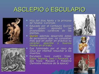 ASCLEPIO ó ESCULAPIOASCLEPIO ó ESCULAPIO
 Hijo del dios Apolo y la princesaHijo del dios Apolo y la princesa
de Tesalia: Corónide.de Tesalia: Corónide.
 Educado por el Centauro QuirónEducado por el Centauro Quirón
de quien aprendió lasde quien aprendió las
propiedades curativas de laspropiedades curativas de las
plantas.plantas.
 QuirónQuirón además desarrolló dotesademás desarrolló dotes
de persuasión que, no consistíande persuasión que, no consistían
más que en poner en práctica sumás que en poner en práctica su
carácter apacible y buenoscarácter apacible y buenos
modos en el tratomodos en el trato..
 Fue fulminado por el rayo deFue fulminado por el rayo de
Zeus por intentar resucitar a losZeus por intentar resucitar a los
muertos.muertos.
 Esculapio tuvo cuatro hijas:Esculapio tuvo cuatro hijas:
Egles, Higieya, Jaso y PanaceaEgles, Higieya, Jaso y Panacea: y: y
dos hijos: Macaon y Podaliriodos hijos: Macaon y Podalirio
(famosos médicos de la época)(famosos médicos de la época)
 