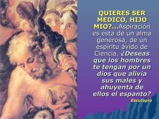 QUIERES SERQUIERES SER
MEDICO, HIJOMEDICO, HIJO
MIO?...MIO?...AspiraciónAspiración
es esta de un almaes esta de un alma
generosa, de ungenerosa, de un
espíritu ávido deespíritu ávido de
Ciencia.Ciencia. ¿Deseas¿Deseas
que los hombresque los hombres
te tengan por unte tengan por un
dios que aliviadios que alivia
sus males ysus males y
ahuyenta deahuyenta de
ellos el espanto?ellos el espanto?
EsculapioEsculapio
 