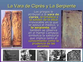 La Vara de Ciprés y La SerpienteLa Vara de Ciprés y La Serpiente
Los griegos leLos griegos le
atribuían a laatribuían a la vara devara de
ciprésciprés,, la fortaleza yla fortaleza y
la solidez de la éticala solidez de la ética
irrevocable en la queirrevocable en la que
se apoya el médico, yse apoya el médico, y
la serpientela serpiente, que, que
también se observatambién se observa
en el Hampi Camayocen el Hampi Camayoc
simboliza la sabiduríasimboliza la sabiduría
que implica tanto elque implica tanto el
conocimiento como laconocimiento como la
prudencia de lasprudencia de las
acciones.acciones.
 
