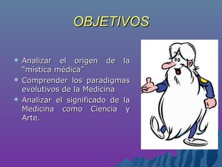 OBJETIVOSOBJETIVOS
 Analizar el origen de laAnalizar el origen de la
“mística médica”“mística médica”
 Comprender los paradigmasComprender los paradigmas
evolutivos de la Medicinaevolutivos de la Medicina
 Analizar el significado de laAnalizar el significado de la
Medicina como Ciencia yMedicina como Ciencia y
Arte.Arte.
 