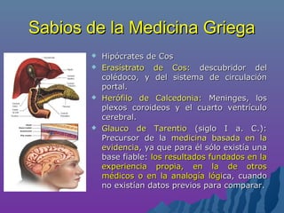 Sabios de la Medicina GriegaSabios de la Medicina Griega
 Hipócrates de CosHipócrates de Cos
 Erasístrato de Cos:Erasístrato de Cos: descubridor deldescubridor del
colédoco, y del sistema de circulacióncolédoco, y del sistema de circulación
portal.portal.
 Herófilo de Calcedonia:Herófilo de Calcedonia: Meninges, losMeninges, los
plexos coroideos y el cuarto ventrículoplexos coroideos y el cuarto ventrículo
cerebral.cerebral.
 Glauco de TarentioGlauco de Tarentio (siglo I a. C.):(siglo I a. C.):
Precursor de laPrecursor de la medicina basada en lamedicina basada en la
evidenciaevidencia, ya que para él sólo existía una, ya que para él sólo existía una
base fiable:base fiable: los resultados fundados en lalos resultados fundados en la
experiencia propia, en la de otrosexperiencia propia, en la de otros
médicos o en la analogía lógimédicos o en la analogía lógica, cuandoca, cuando
no existían datos previos para comparar.no existían datos previos para comparar.
 