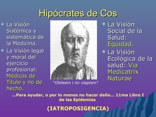 Hipócrates de CosHipócrates de Cos
 La VisiónLa Visión
Social de laSocial de la
Salud:Salud:
Equidad.Equidad.
 La VisiónLa Visión
Ecológica de laEcológica de la
salud:salud: ViaVia
MedicatrixMedicatrix
NaturaeNaturae
 La VisiónLa Visión
Sistémica ySistémica y
sistemática desistemática de
la Medicina.la Medicina.
 La Visión legalLa Visión legal
y moral dely moral del
ejercicioejercicio
profesional:profesional:
Médicos deMédicos de
Título y no deTítulo y no de
hecho.hecho.
…Para ayudar, o por lo menos no hacer daño… 11ma Libro I
de las Epidemias
(IATROPOSIGENCIA)
“Ofeleein i mi vlaptein”
 