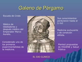 Galeno de PérgamoGaleno de Pérgamo
Médico de
Gladiadores y
después médico del
Emperador Marco
Aurelio.
Considerado uno de
los primeros
experimentalistas de
la medicina.
Sus conocimientos
perduraron hasta el
S XVI
Medicina excluyente
y de condición
elitista.
EL OJO CLINICO
Planteó propuestas
de HIGIENE y Salud
Pública
Escuela de Cnido
 
