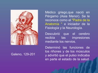 Médico griego,que nació en
Pérgamo (Asia Menor). Se le
reconoce como el "Padre de la
Anatomía " e iniciador de la
Fisiología y la Neurología.
Descubrió que el cerebro
recibía las impresiones
mediante los nervios.
Determinó las funciones de
los riñones y de los músculos
y advirtió que el pulso indicaba
en parte el estado de la salud.
Galeno, 129-201
 