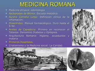 MEDICINA ROMANAMEDICINA ROMANA
 Medicina etrusca: odontologíaMedicina etrusca: odontología
 Asclepiades de Bitinia:Asclepiades de Bitinia: Escuela metódica.Escuela metódica.
 Aurelio Cornelio Celso:Aurelio Cornelio Celso: Definición clínica de laDefinición clínica de la
inflamación.inflamación.
 Dioscórides:Dioscórides: Manual farmacológico. Duró hasta elManual farmacológico. Duró hasta el
S XV.S XV.
 Areteo de Capadocia:Areteo de Capadocia: Primero en reconocer elPrimero en reconocer el
Tétanos. Denominó Diabetes y Epilepsia.Tétanos. Denominó Diabetes y Epilepsia.
 Arquitectura Romana: Higiene, acueductos yArquitectura Romana: Higiene, acueductos y
malariamalaria
 Primeros Hospitales.Primeros Hospitales.
 Cristianismo y la Medicina social: La Caridad.Cristianismo y la Medicina social: La Caridad.
 