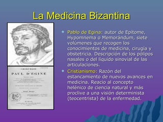 La Medicina BizantinaLa Medicina Bizantina
 Pablo de Egina:Pablo de Egina: autor de Epítome,autor de Epítome,
Hypomnema o Memorándum, sieteHypomnema o Memorándum, siete
volúmenes que recogen losvolúmenes que recogen los
conocimientos de medicina, cirugía yconocimientos de medicina, cirugía y
obstetricia. Descripción de los póliposobstetricia. Descripción de los pólipos
nasales o del líquido sinovial de lasnasales o del líquido sinovial de las
articulaciones.articulaciones.
 Cristianismo:Cristianismo: Razón delRazón del
estancamiento de nuevos avances enestancamiento de nuevos avances en
medicina. Reacio al conceptomedicina. Reacio al concepto
helénico de ciencia natural y máshelénico de ciencia natural y más
proclive a una visión deterministaproclive a una visión determinista
(teocentrista) de la enfermedad.(teocentrista) de la enfermedad.
 