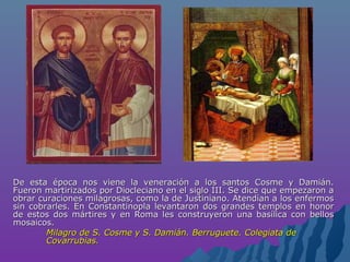 De esta época nos viene la veneración a los santos Cosme y Damián.De esta época nos viene la veneración a los santos Cosme y Damián.
Fueron martirizados por Diocleciano en el siglo III. Se dice que empezaron aFueron martirizados por Diocleciano en el siglo III. Se dice que empezaron a
obrar curaciones milagrosas, como la de Justiniano. Atendían a los enfermosobrar curaciones milagrosas, como la de Justiniano. Atendían a los enfermos
sin cobrarles. En Constantinopla levantaron dos grandes templos en honorsin cobrarles. En Constantinopla levantaron dos grandes templos en honor
de estos dos mártires y en Roma les construyeron una basílica con bellosde estos dos mártires y en Roma les construyeron una basílica con bellos
mosaicos.mosaicos.
Milagro de S. Cosme y S. Damián. Berruguete. Colegiata deMilagro de S. Cosme y S. Damián. Berruguete. Colegiata de
Covarrubias.Covarrubias.
 