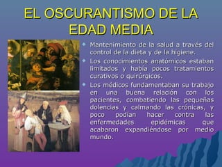 EL OSCURANTISMO DE LAEL OSCURANTISMO DE LA
EDAD MEDIAEDAD MEDIA
 Mantenimiento de la salud a través delMantenimiento de la salud a través del
control de la dieta y de la higiene.control de la dieta y de la higiene.
 Los conocimientos anatómicos estabanLos conocimientos anatómicos estaban
limitados y había pocos tratamientoslimitados y había pocos tratamientos
curativos o quirúrgicos.curativos o quirúrgicos.
 Los médicos fundamentaban su trabajoLos médicos fundamentaban su trabajo
en una buena relación con losen una buena relación con los
pacientes, combatiendo las pequeñaspacientes, combatiendo las pequeñas
dolencias y calmando las crónicas, ydolencias y calmando las crónicas, y
poco podían hacer contra laspoco podían hacer contra las
enfermedades epidémicas queenfermedades epidémicas que
acabaron expandiéndose por medioacabaron expandiéndose por medio
mundo.mundo.
 