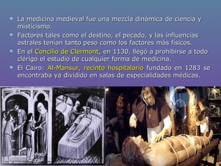  La medicina medieval fue una mezcla dinámica de ciencia yLa medicina medieval fue una mezcla dinámica de ciencia y
misticismo.misticismo.
 Factores tales como el destino, el pecado, y las influenciasFactores tales como el destino, el pecado, y las influencias
astrales tenían tanto peso como los factores más físicos.astrales tenían tanto peso como los factores más físicos.
 En elEn el Concilio de ClermontConcilio de Clermont, en 1130, llegó a prohibirse a todo, en 1130, llegó a prohibirse a todo
clérigo el estudio de cualquier forma de medicina.clérigo el estudio de cualquier forma de medicina.
 El Cairo:El Cairo: Al-Mansur, recinto hospitalarioAl-Mansur, recinto hospitalario fundado en 1283 sefundado en 1283 se
encontraba ya dividido en salas de especialidades médicas.encontraba ya dividido en salas de especialidades médicas.
 