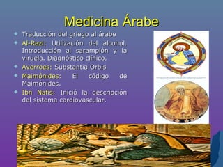 Medicina ÁrabeMedicina Árabe
 Traducción del griego al árabeTraducción del griego al árabe
 Al-Razi:Al-Razi: Utilización del alcohol.Utilización del alcohol.
Introducción al sarampión y laIntroducción al sarampión y la
viruela. Diagnóstico clínico.viruela. Diagnóstico clínico.
 Averroes:Averroes: Substantia OrbisSubstantia Orbis
 Maimónides:Maimónides: El código deEl código de
Maimónides.Maimónides.
 Ibn Nafis:Ibn Nafis: Inició la descripciónInició la descripción
del sistema cardiovascular.del sistema cardiovascular.
 