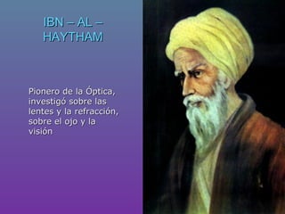 IBN – AL –IBN – AL –
HAYTHAMHAYTHAM
Pionero de la Óptica,Pionero de la Óptica,
investigó sobre lasinvestigó sobre las
lentes y la refracción,lentes y la refracción,
sobre el ojo y lasobre el ojo y la
visiónvisión
 